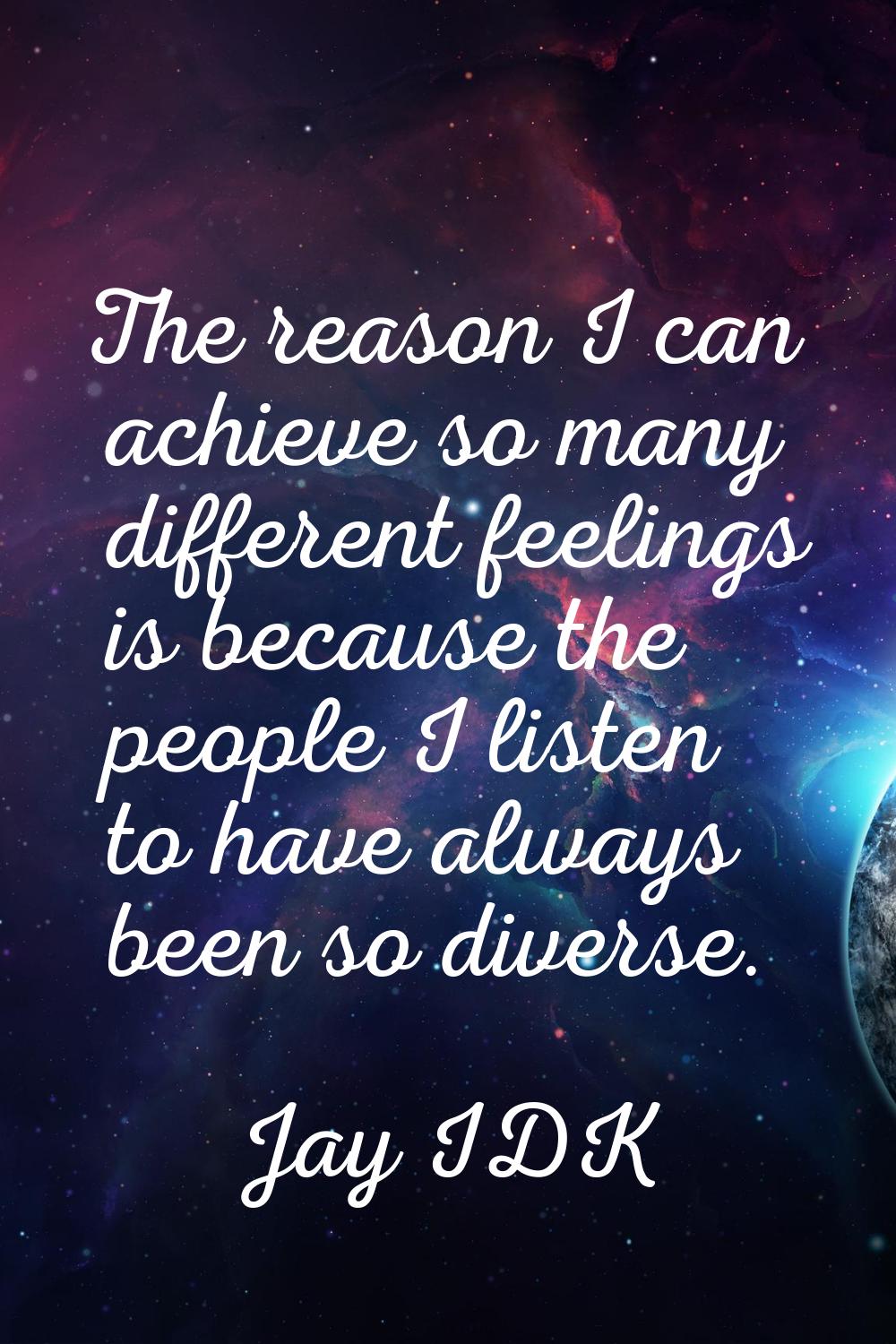 The reason I can achieve so many different feelings is because the people I listen to have always b