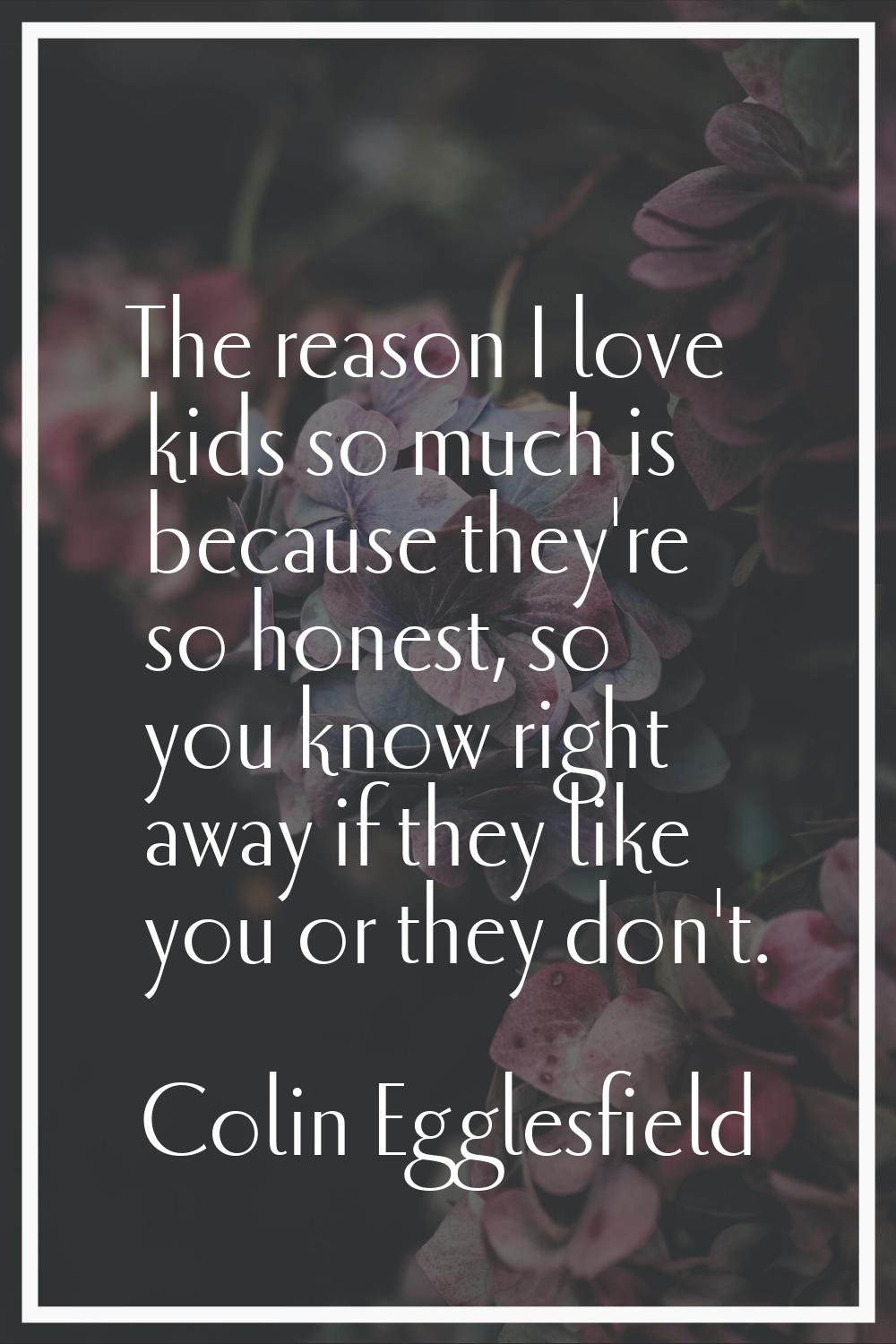 The reason I love kids so much is because they're so honest, so you know right away if they like yo