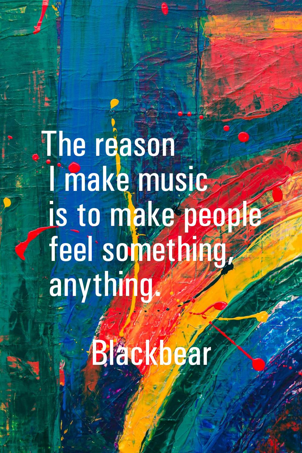 The reason I make music is to make people feel something, anything.