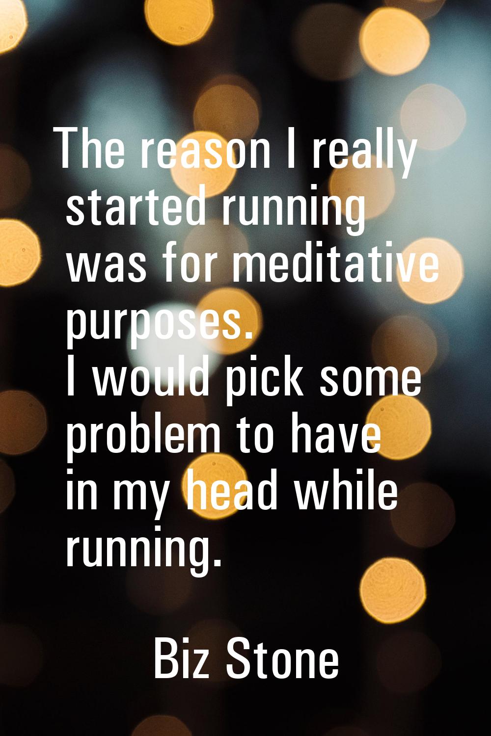 The reason I really started running was for meditative purposes. I would pick some problem to have 