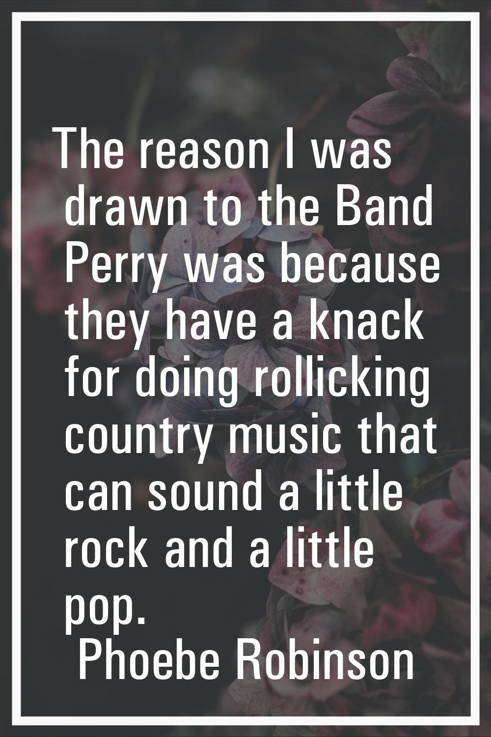The reason I was drawn to the Band Perry was because they have a knack for doing rollicking country