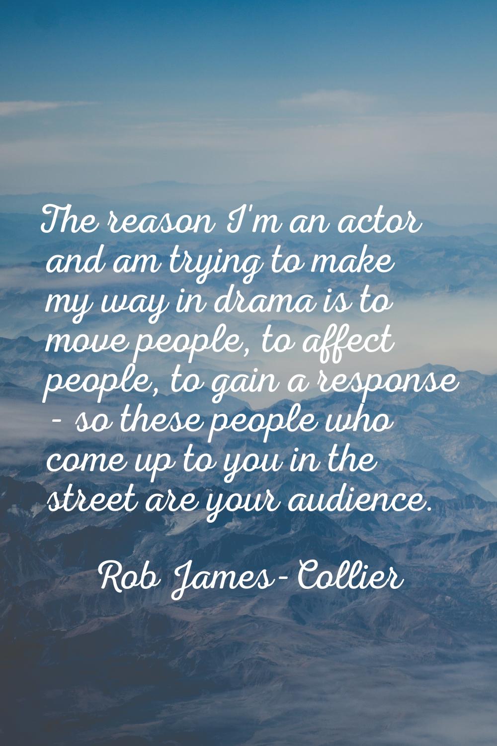 The reason I'm an actor and am trying to make my way in drama is to move people, to affect people, 