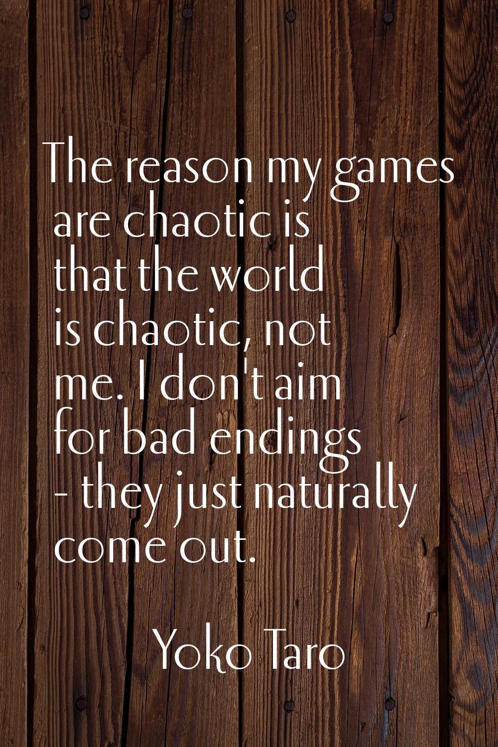 The reason my games are chaotic is that the world is chaotic, not me. I don't aim for bad endings -
