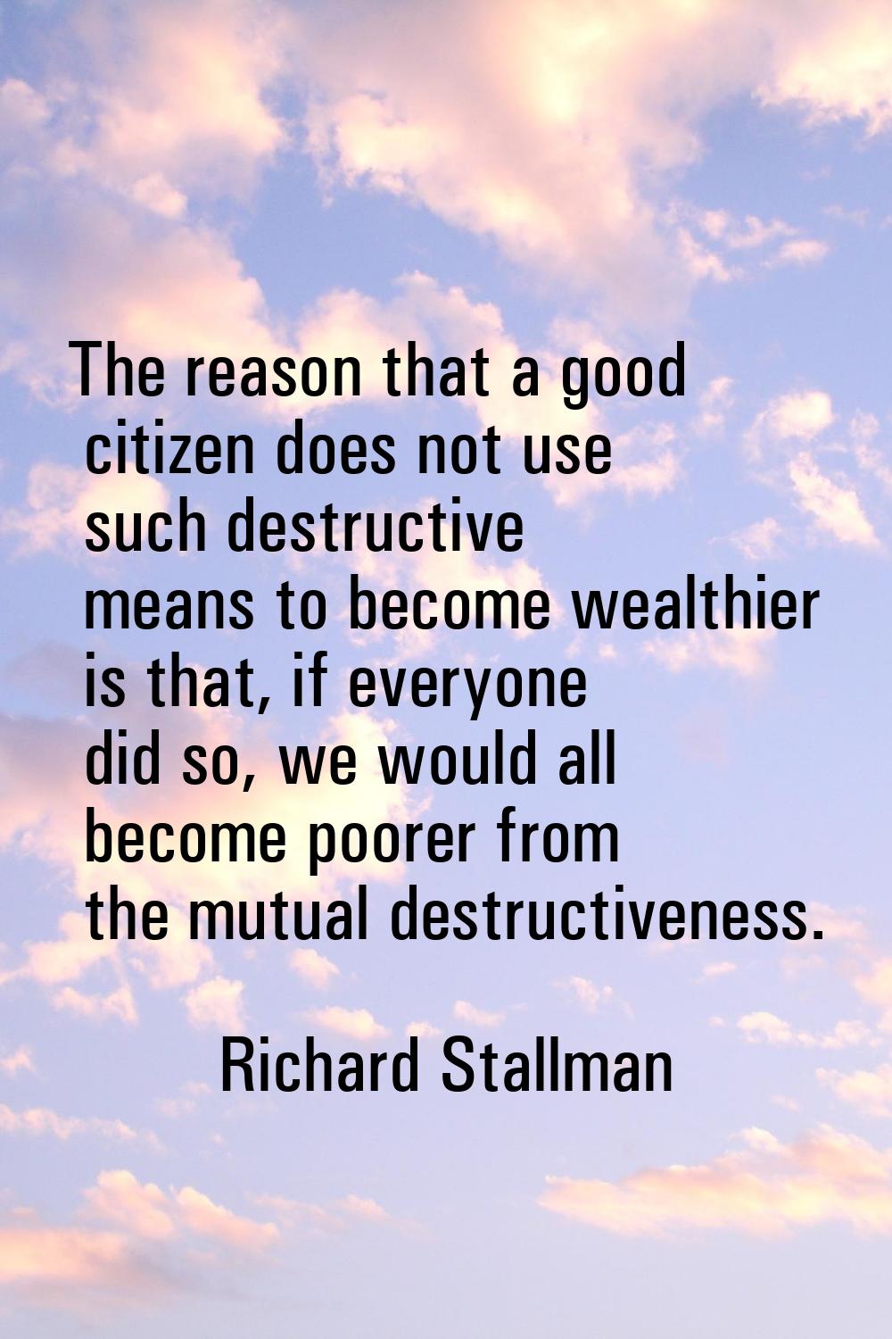 The reason that a good citizen does not use such destructive means to become wealthier is that, if 