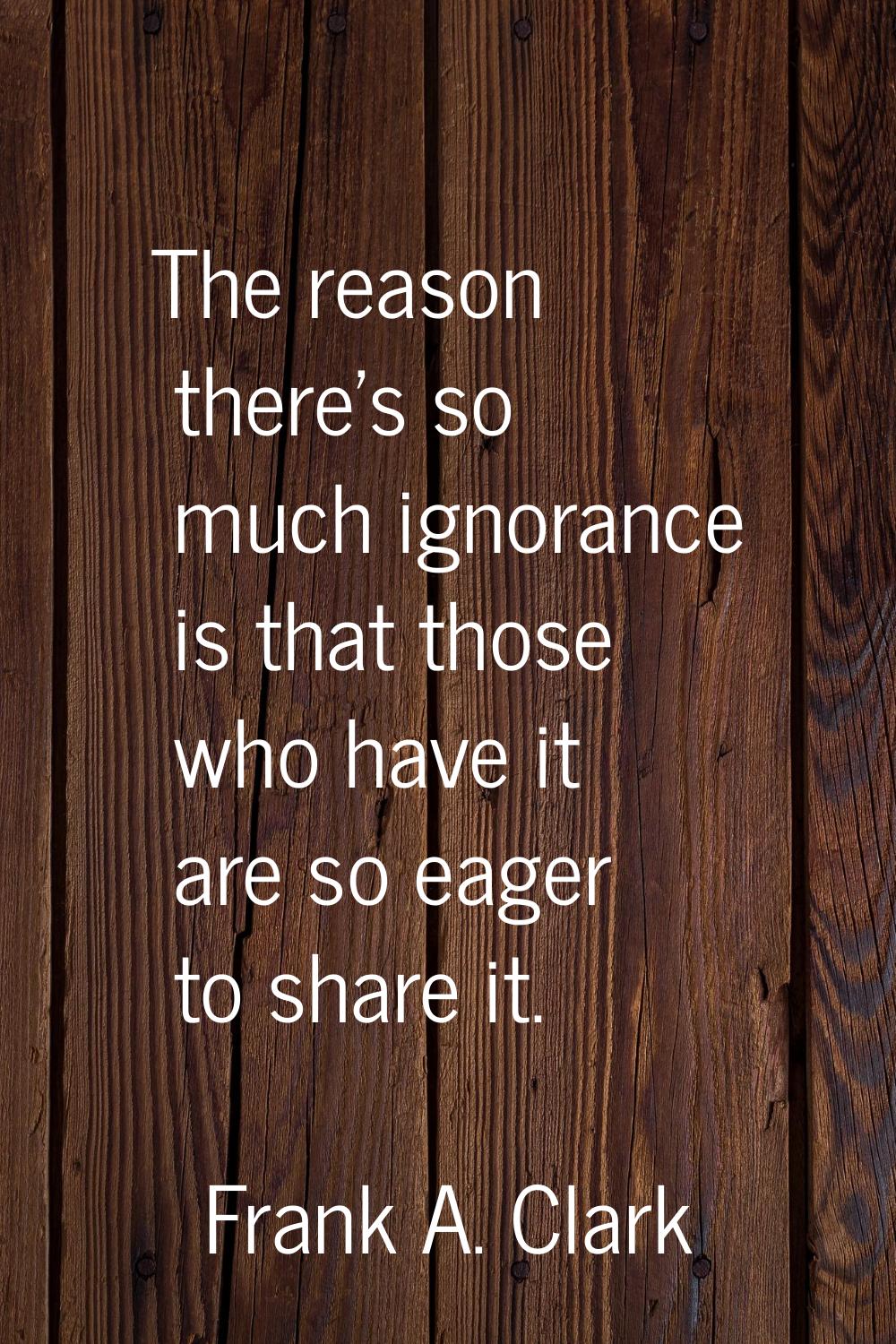 The reason there's so much ignorance is that those who have it are so eager to share it.