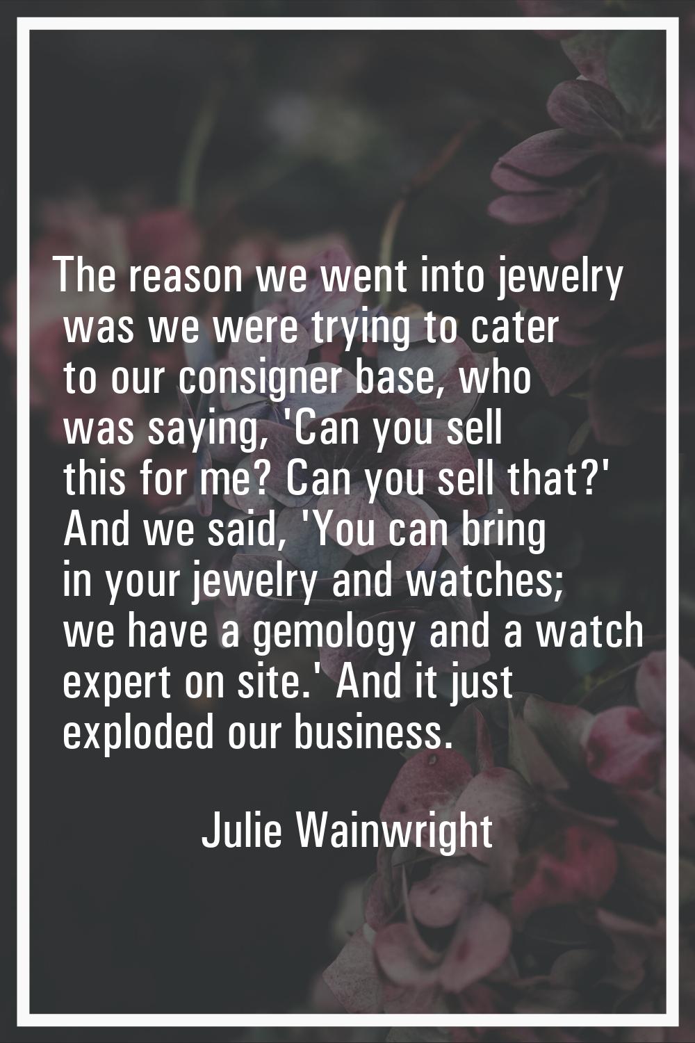 The reason we went into jewelry was we were trying to cater to our consigner base, who was saying, 