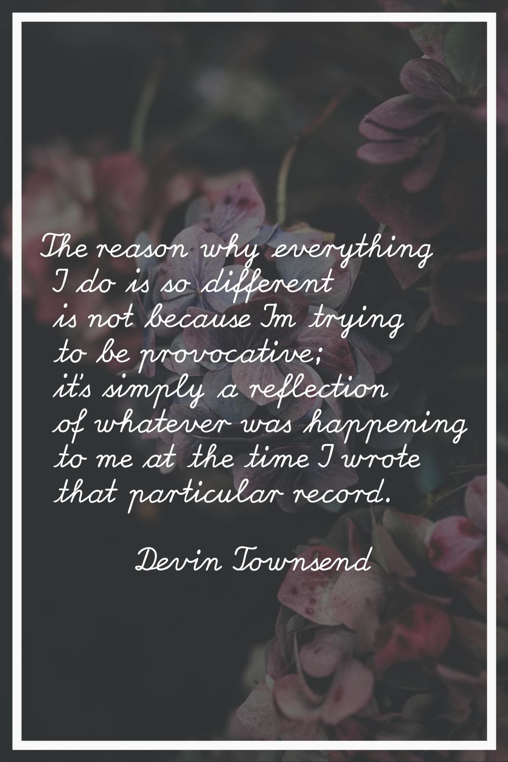 The reason why everything I do is so different is not because I'm trying to be provocative; it's si