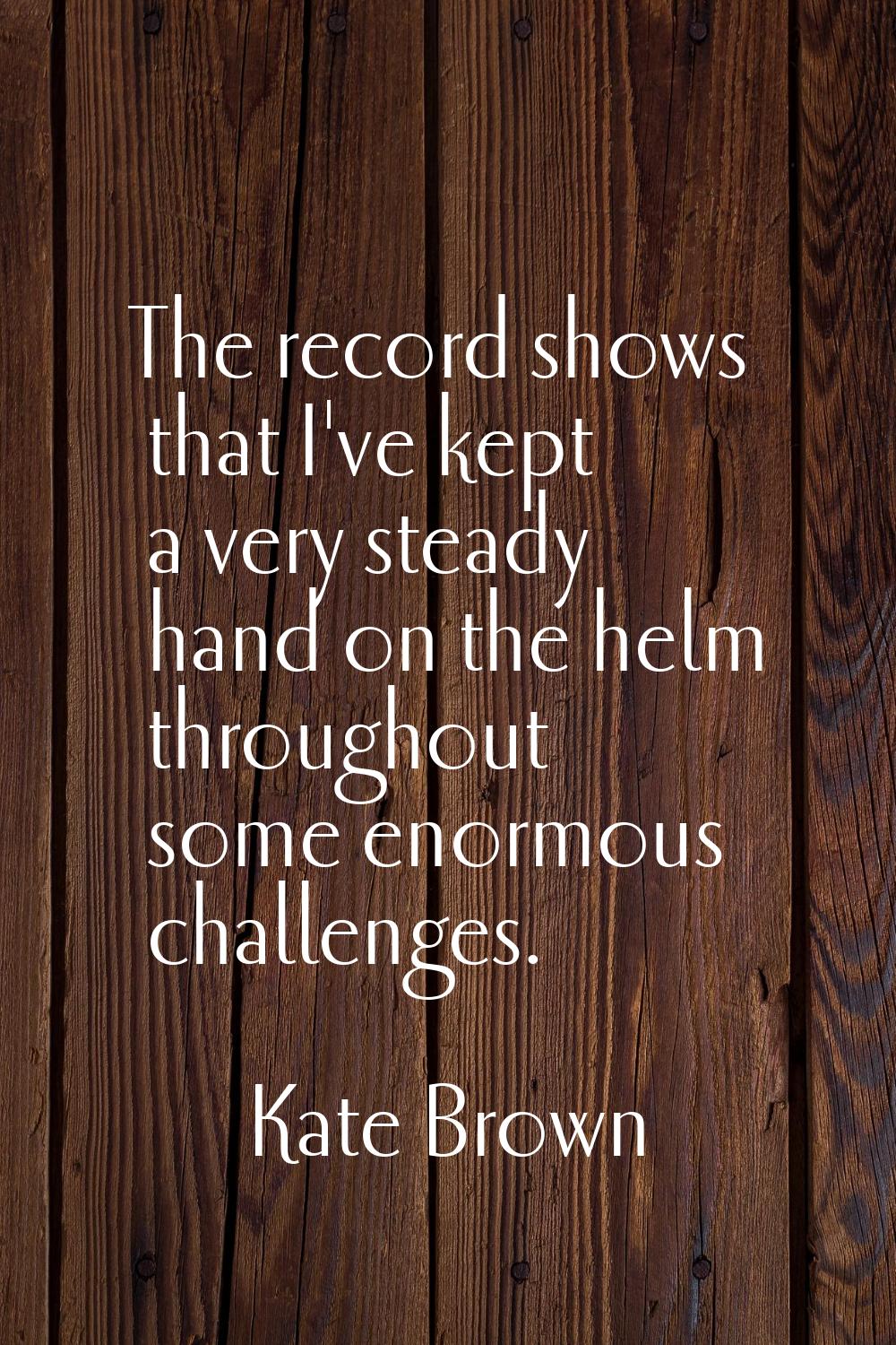 The record shows that I've kept a very steady hand on the helm throughout some enormous challenges.