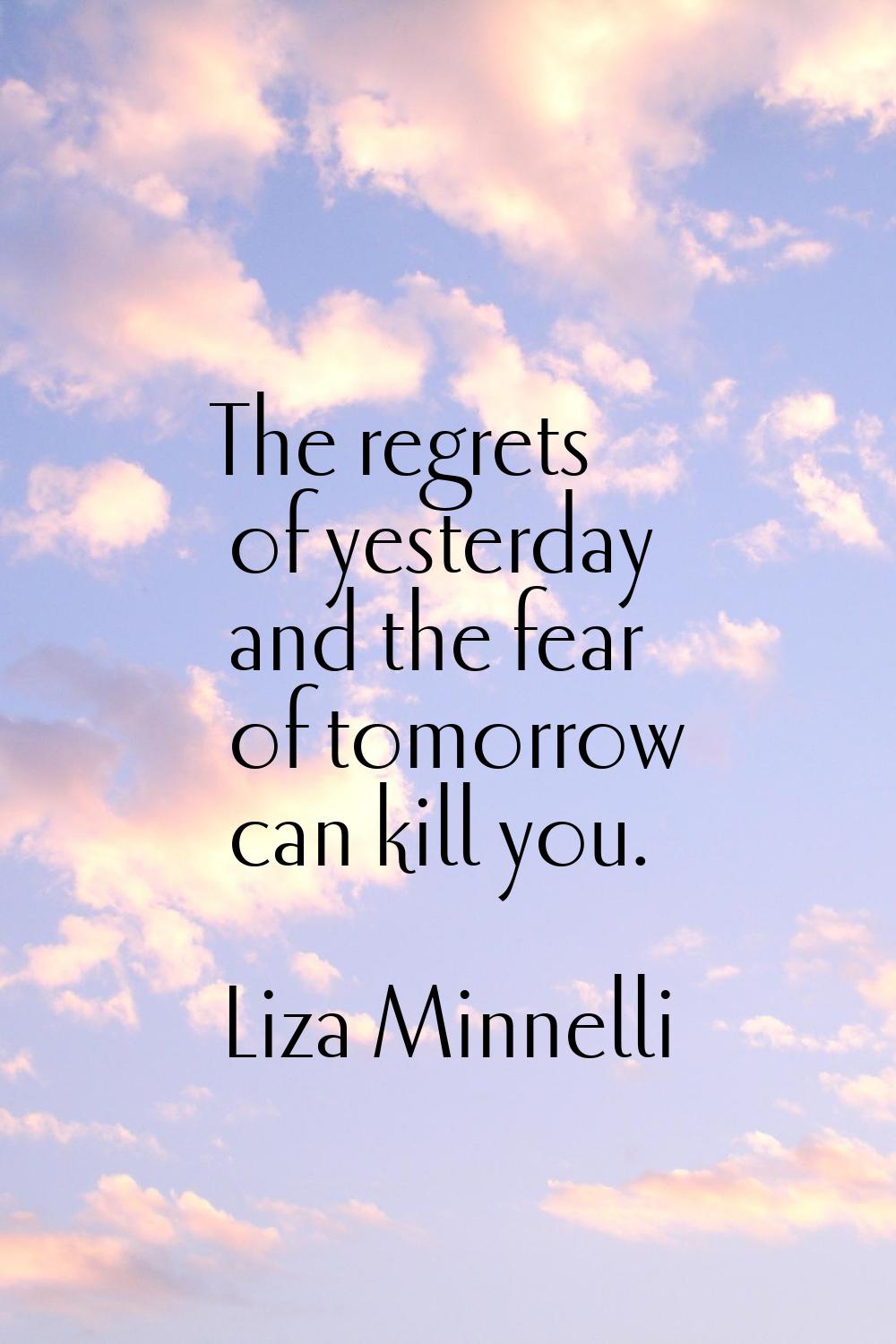 The regrets of yesterday and the fear of tomorrow can kill you.