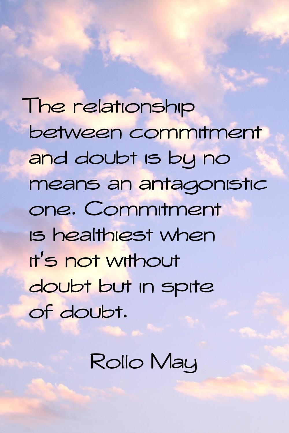 The relationship between commitment and doubt is by no means an antagonistic one. Commitment is hea