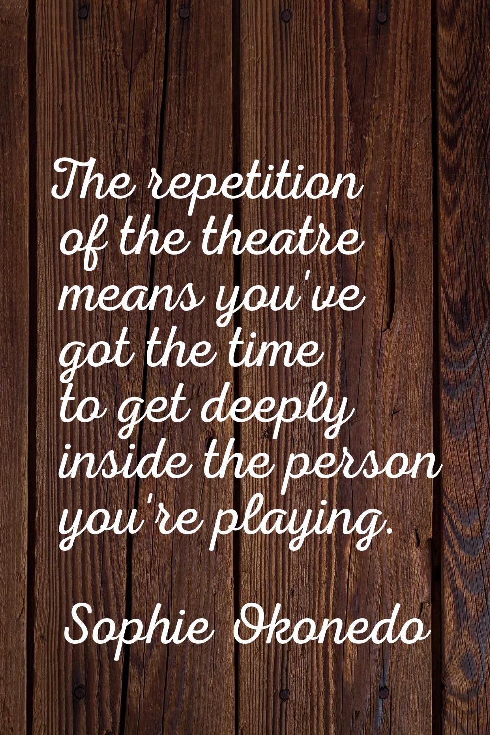 The repetition of the theatre means you've got the time to get deeply inside the person you're play