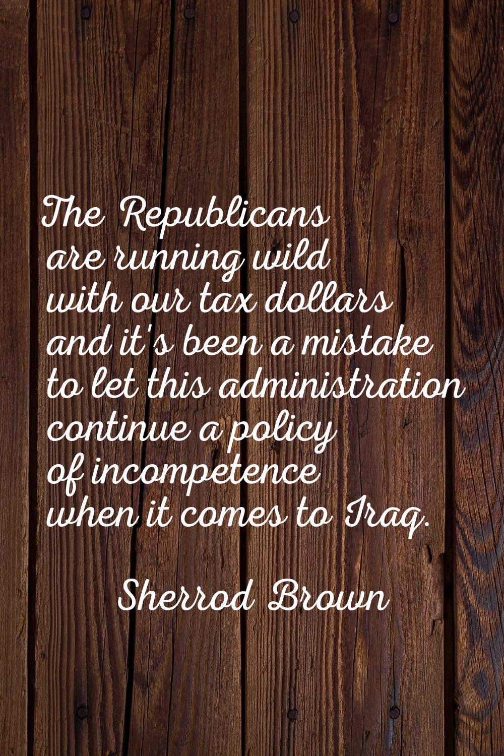 The Republicans are running wild with our tax dollars and it's been a mistake to let this administr