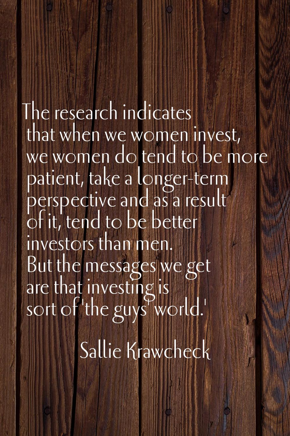 The research indicates that when we women invest, we women do tend to be more patient, take a longe
