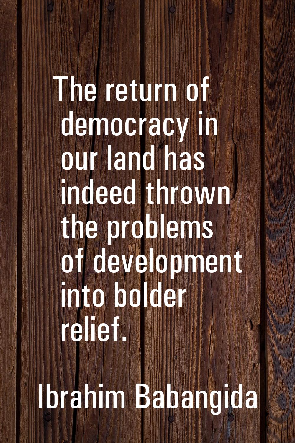 The return of democracy in our land has indeed thrown the problems of development into bolder relie