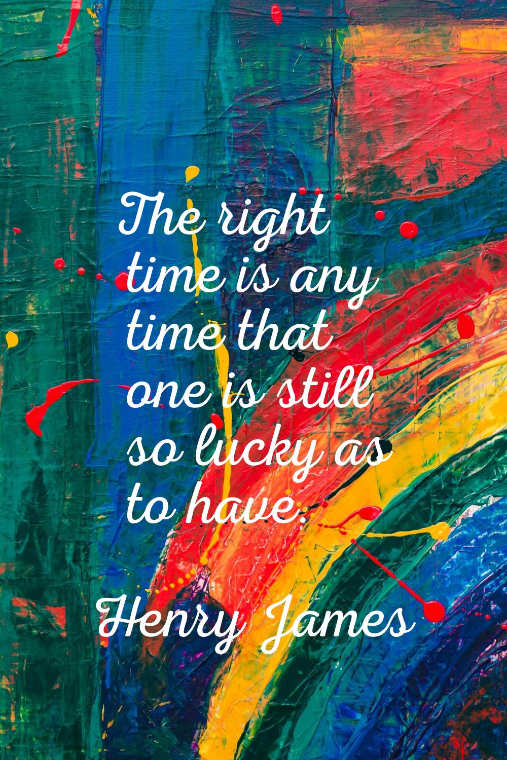 The right time is any time that one is still so lucky as to have.