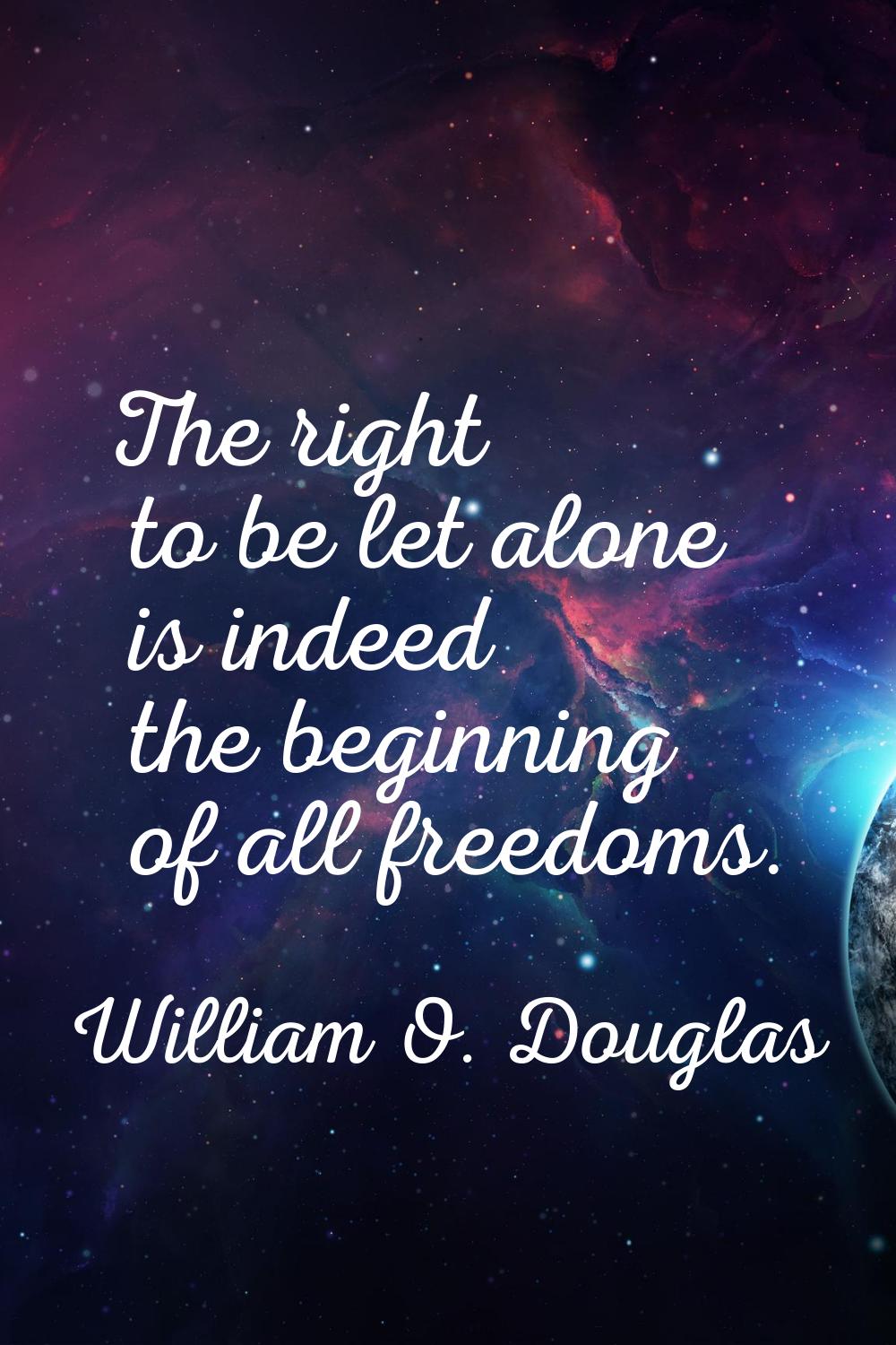 The right to be let alone is indeed the beginning of all freedoms.