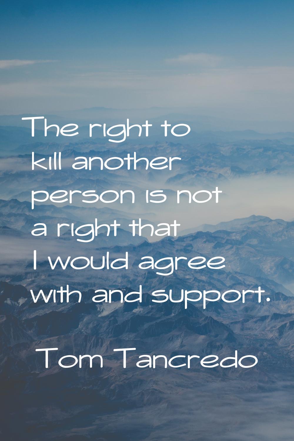 The right to kill another person is not a right that I would agree with and support.