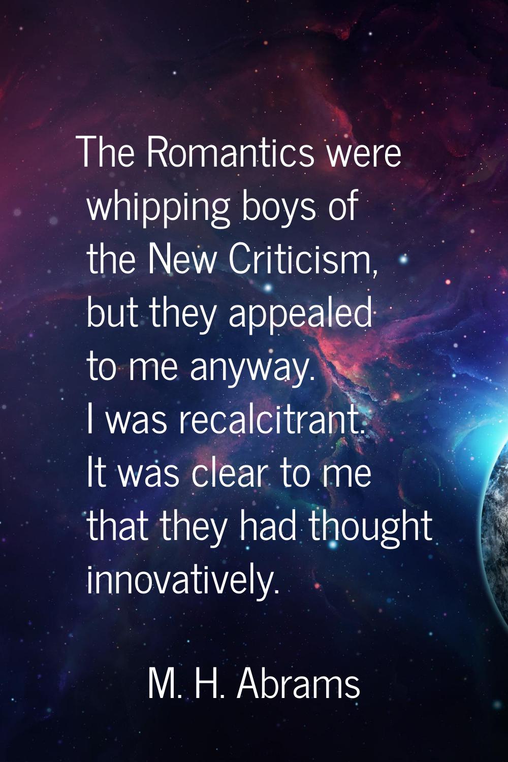 The Romantics were whipping boys of the New Criticism, but they appealed to me anyway. I was recalc