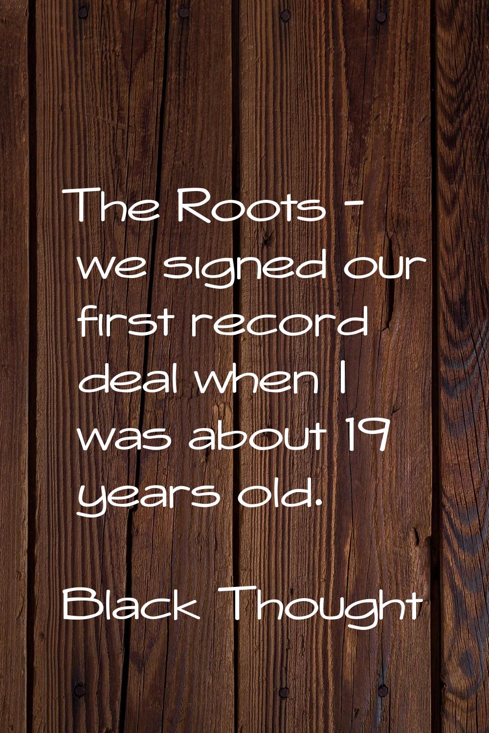 The Roots - we signed our first record deal when I was about 19 years old.