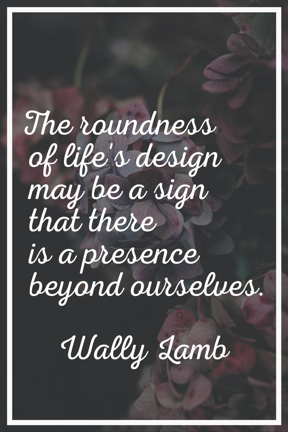 The roundness of life's design may be a sign that there is a presence beyond ourselves.