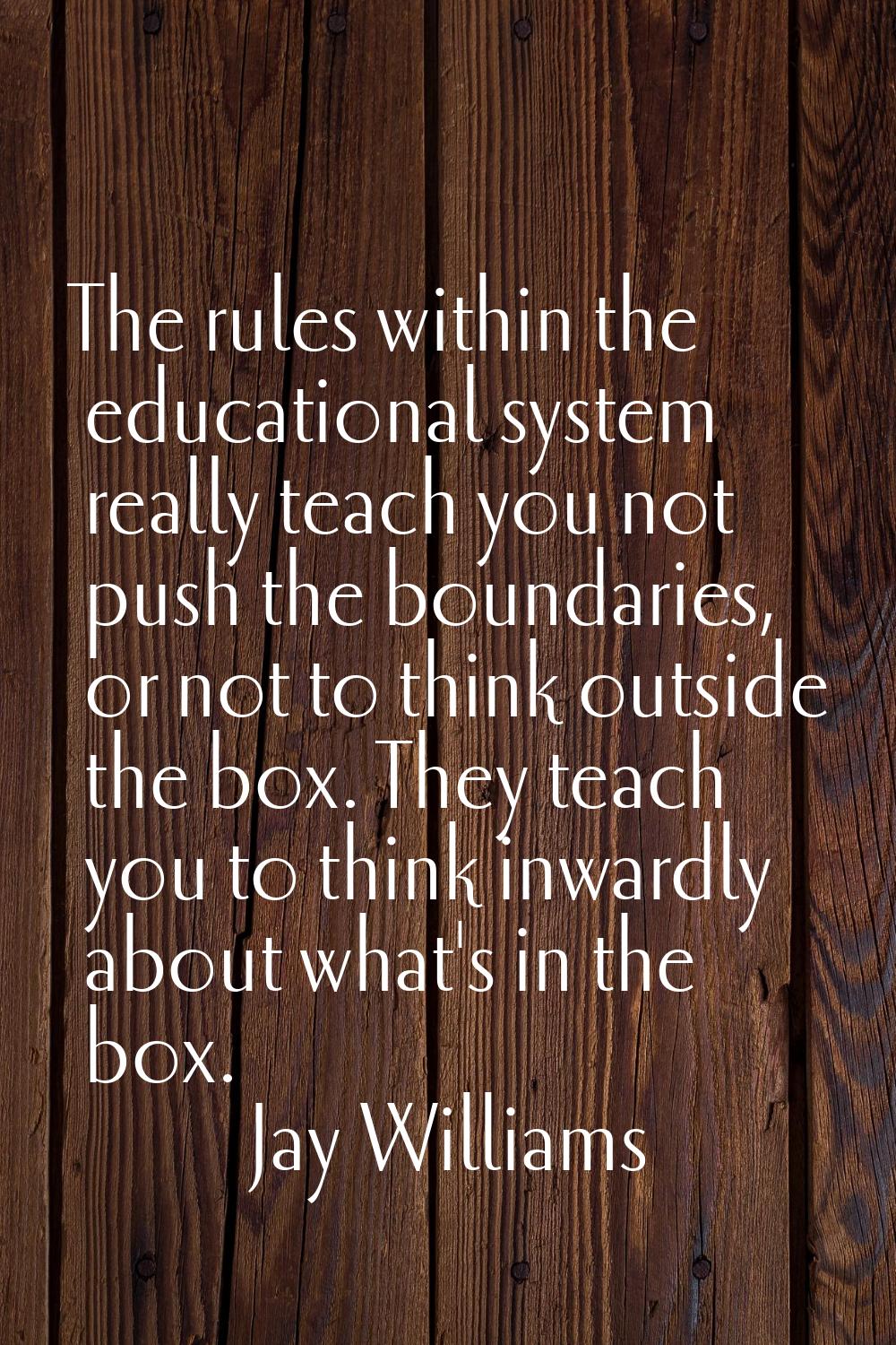 The rules within the educational system really teach you not push the boundaries, or not to think o