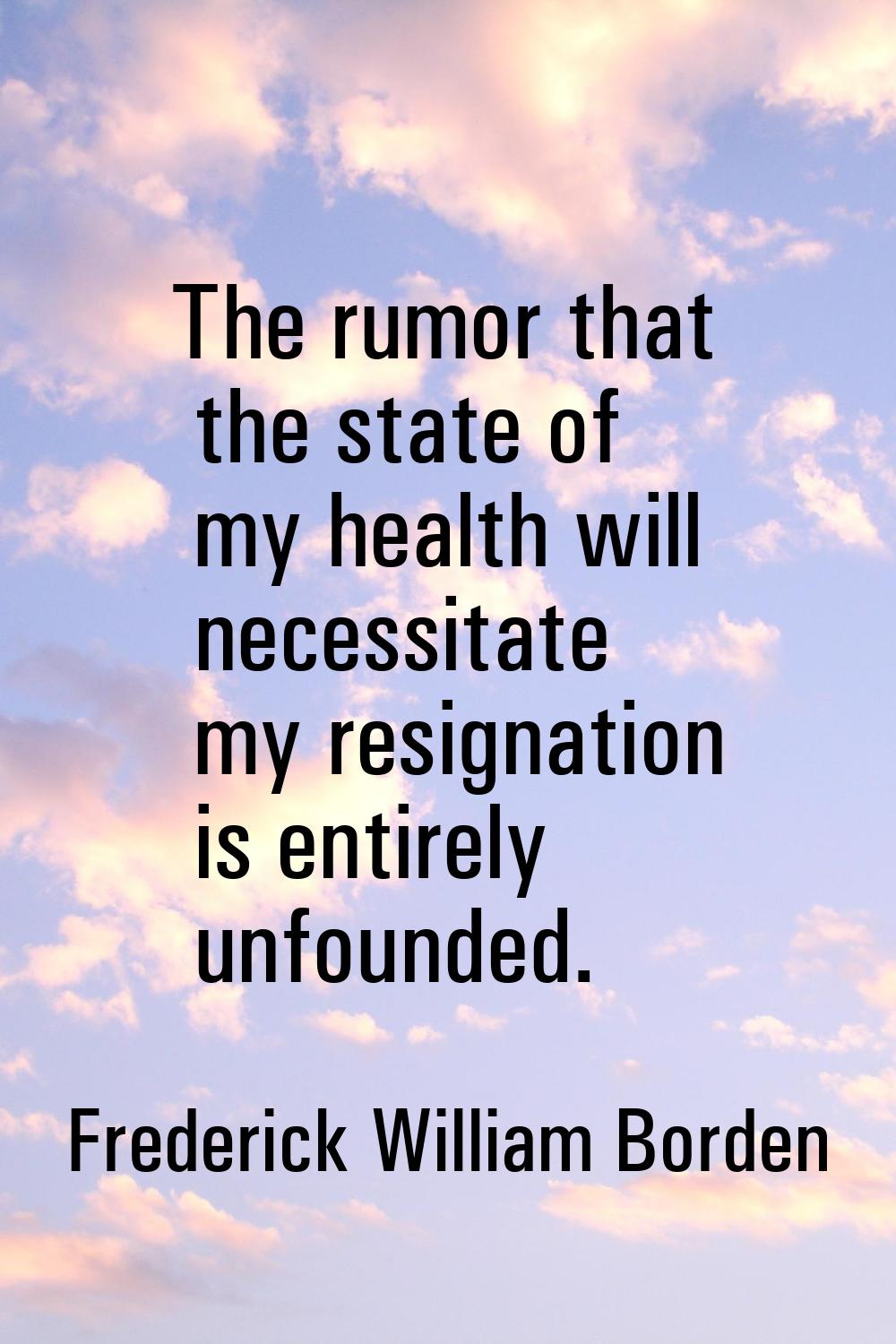 The rumor that the state of my health will necessitate my resignation is entirely unfounded.