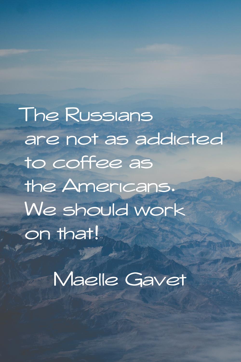 The Russians are not as addicted to coffee as the Americans. We should work on that!