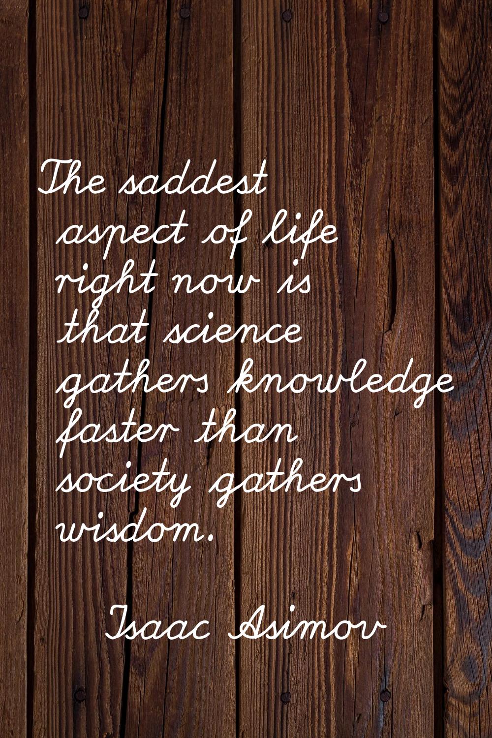 The saddest aspect of life right now is that science gathers knowledge faster than society gathers 