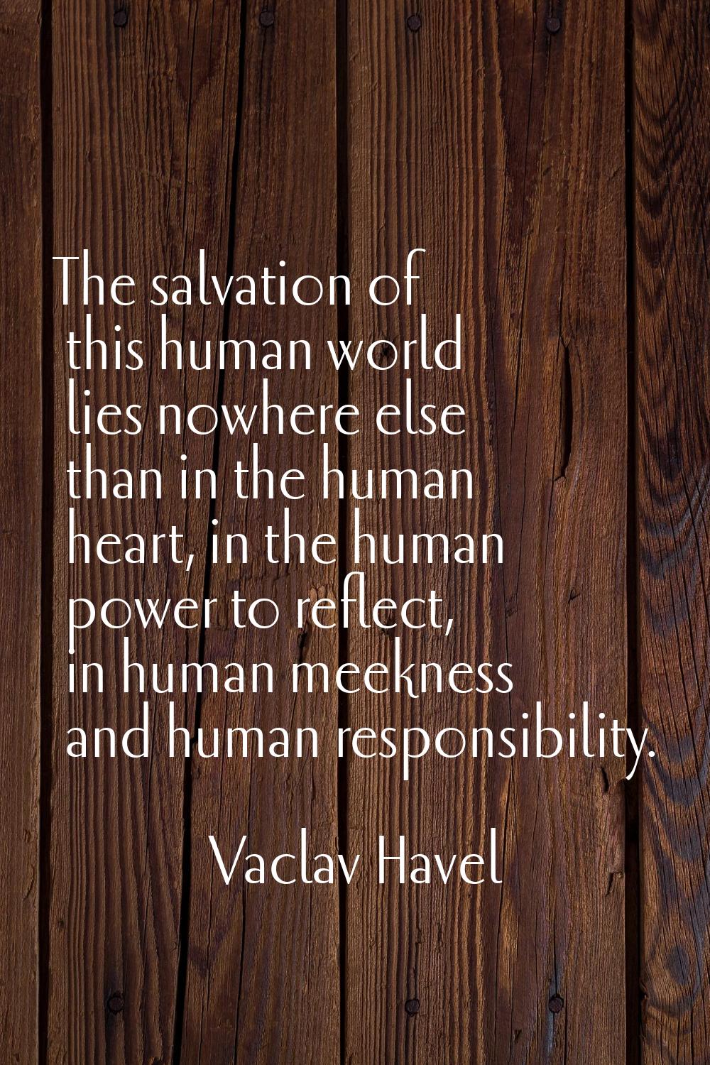 The salvation of this human world lies nowhere else than in the human heart, in the human power to 