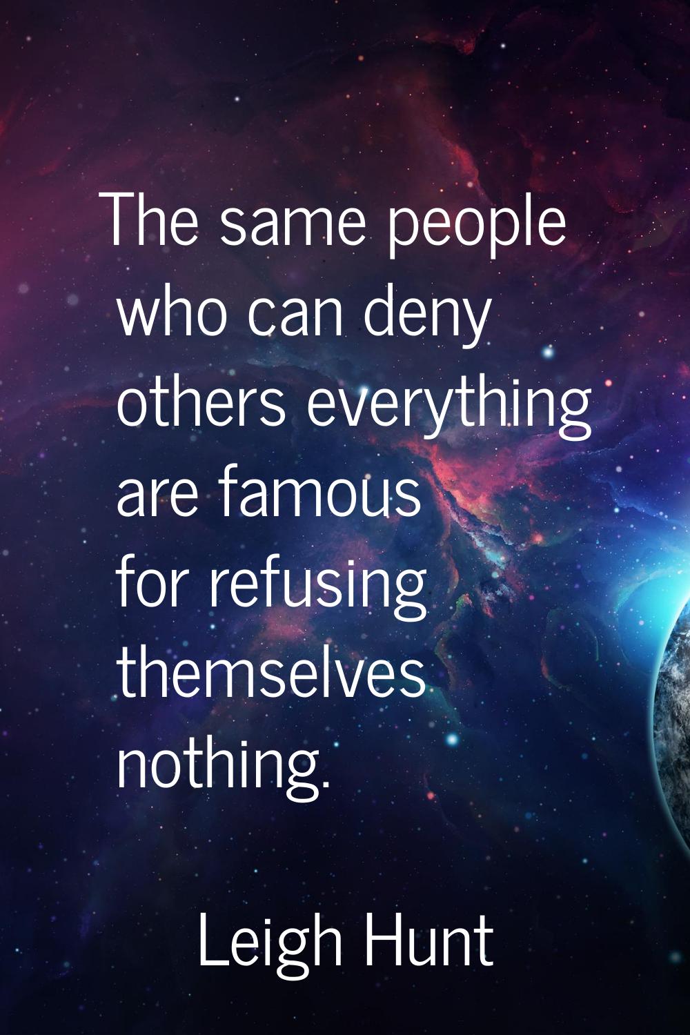 The same people who can deny others everything are famous for refusing themselves nothing.