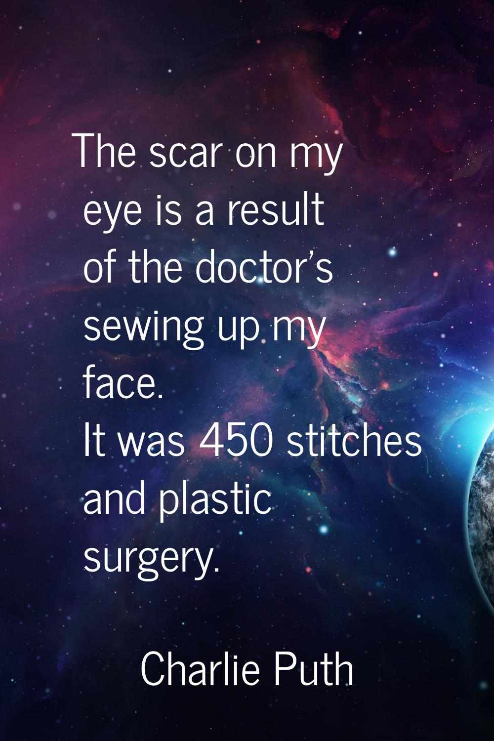 The scar on my eye is a result of the doctor's sewing up my face. It was 450 stitches and plastic s