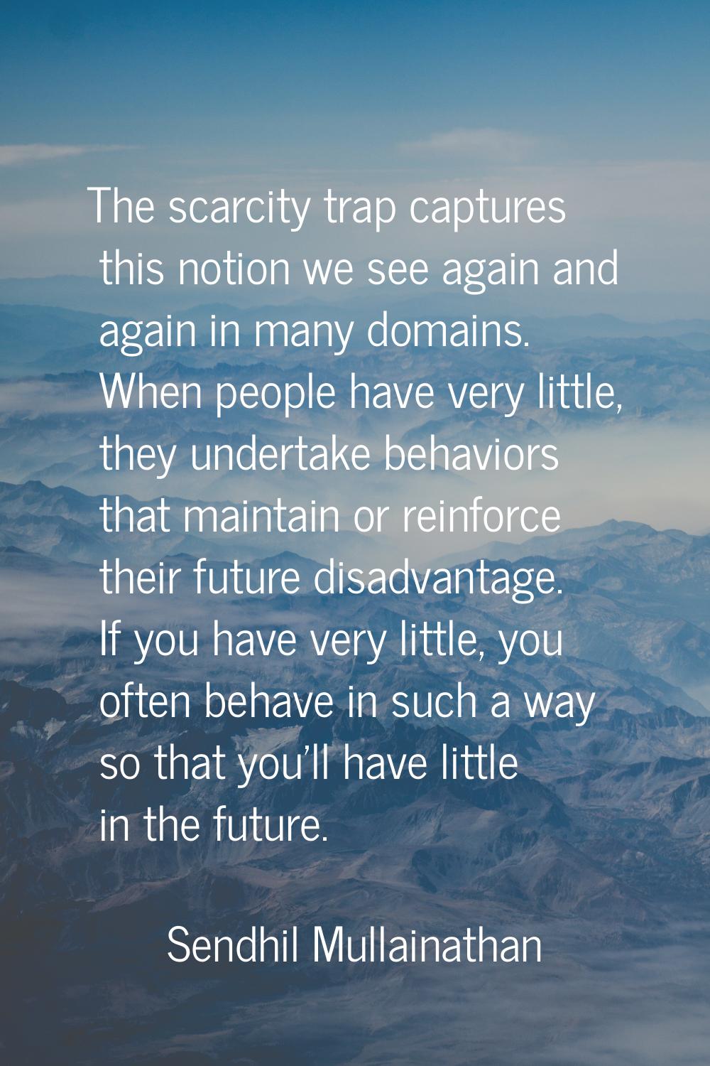 The scarcity trap captures this notion we see again and again in many domains. When people have ver