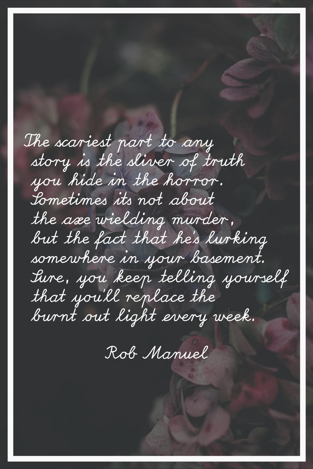 The scariest part to any story is the sliver of truth you hide in the horror. Sometimes its not abo