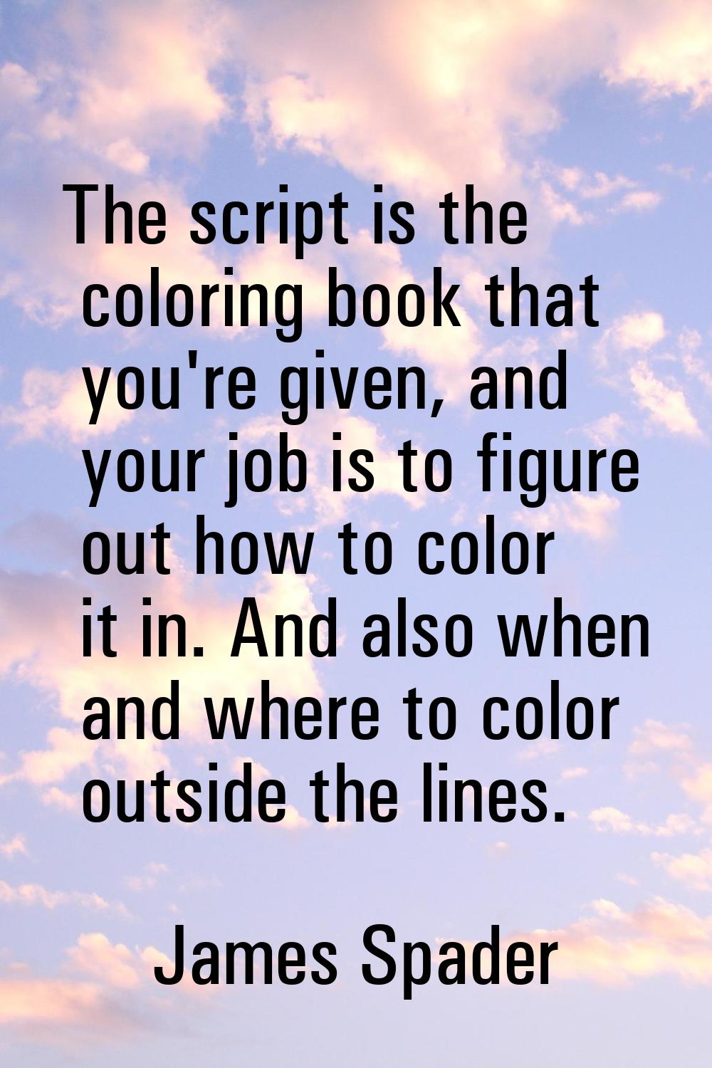 The script is the coloring book that you're given, and your job is to figure out how to color it in