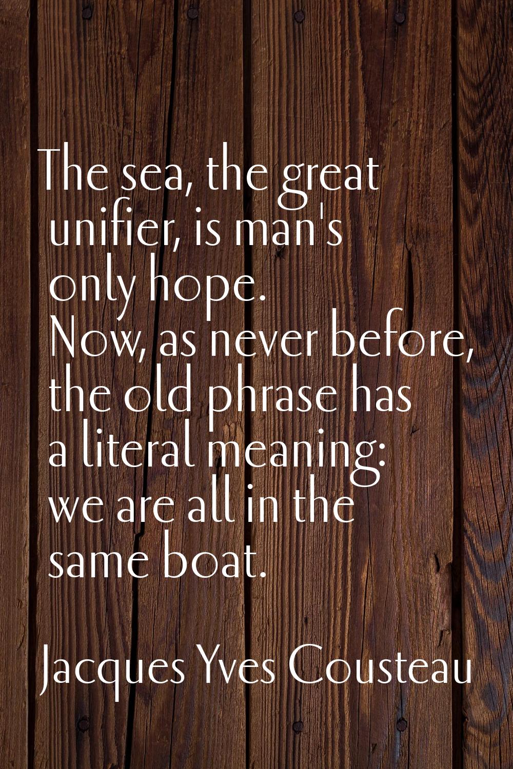 The sea, the great unifier, is man's only hope. Now, as never before, the old phrase has a literal 