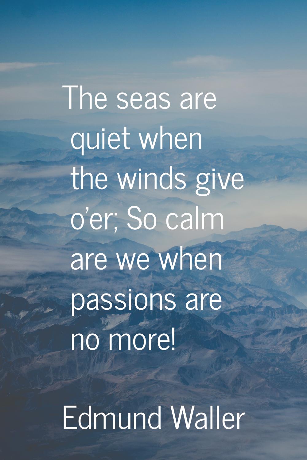 The seas are quiet when the winds give o'er; So calm are we when passions are no more!