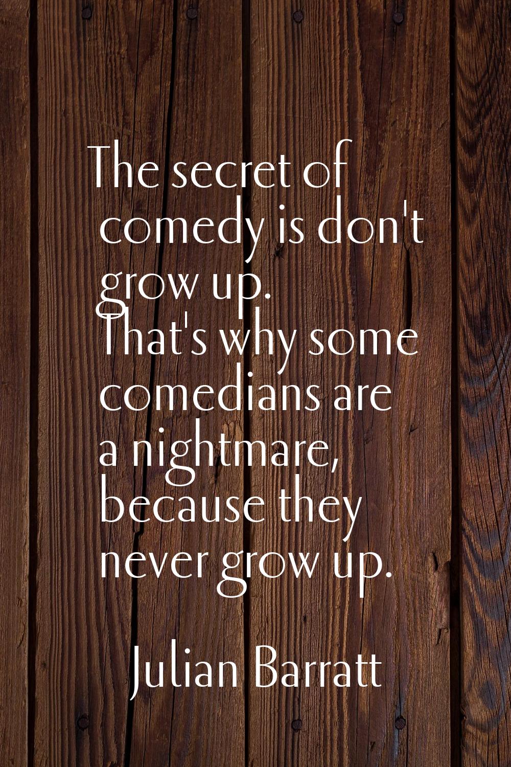 The secret of comedy is don't grow up. That's why some comedians are a nightmare, because they neve