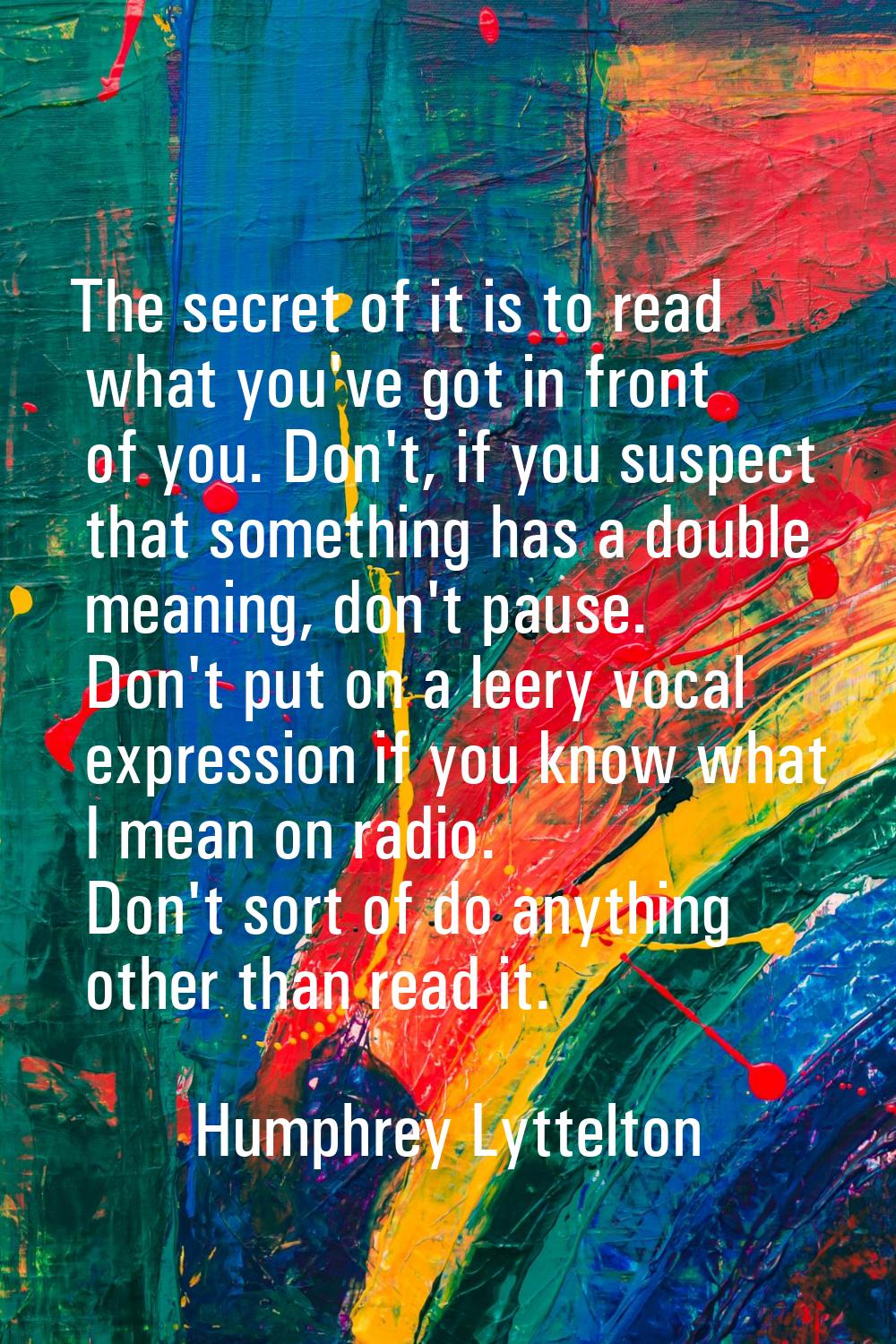 The secret of it is to read what you've got in front of you. Don't, if you suspect that something h