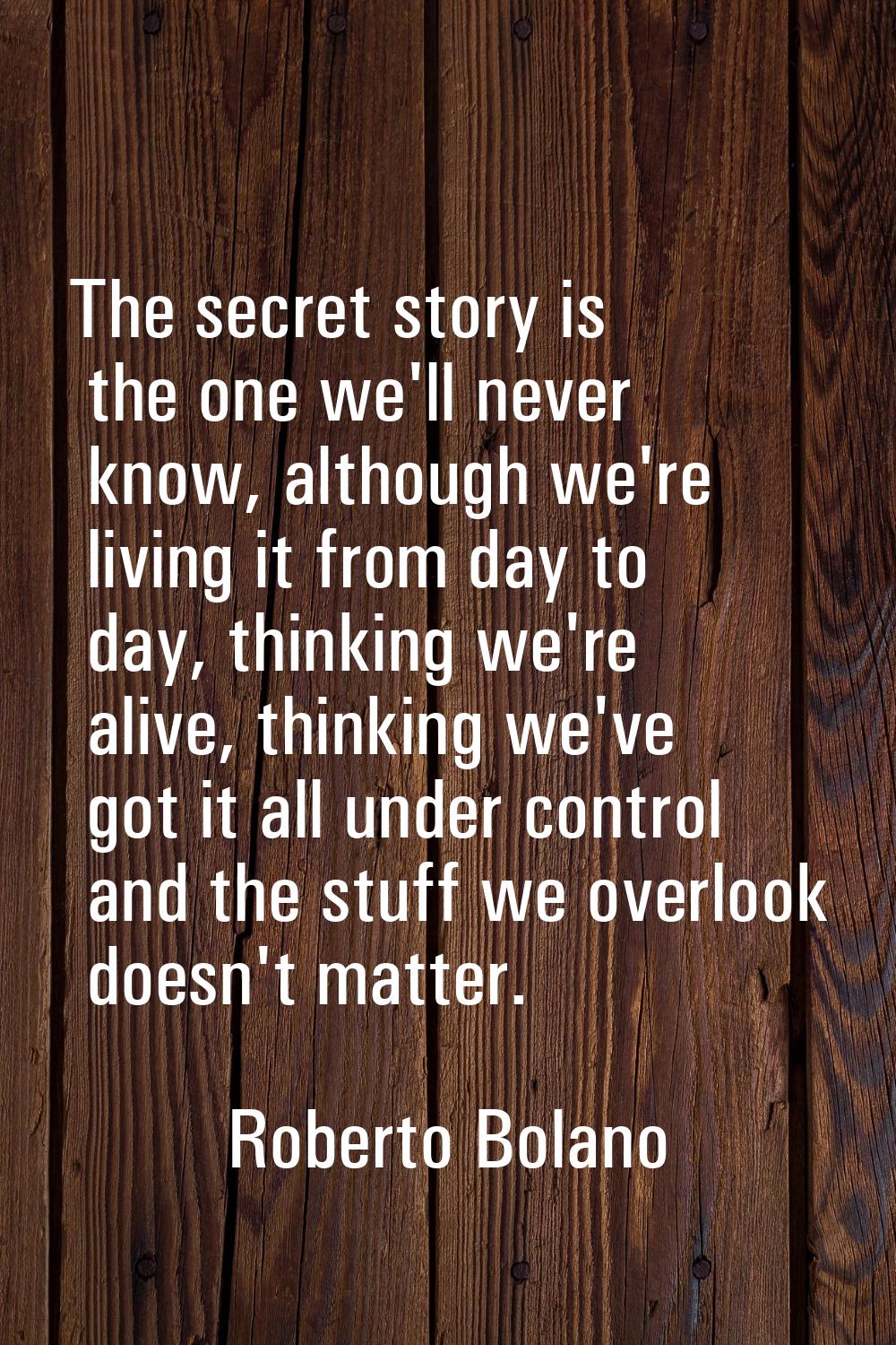 The secret story is the one we'll never know, although we're living it from day to day, thinking we