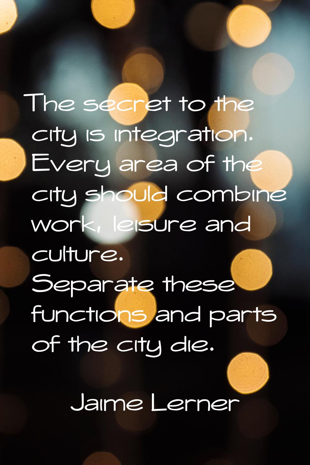 The secret to the city is integration. Every area of the city should combine work, leisure and cult