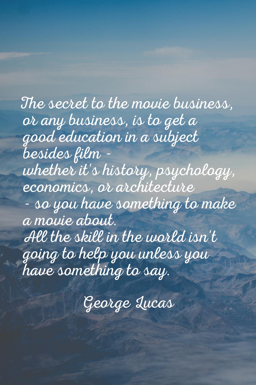 The secret to the movie business, or any business, is to get a good education in a subject besides 