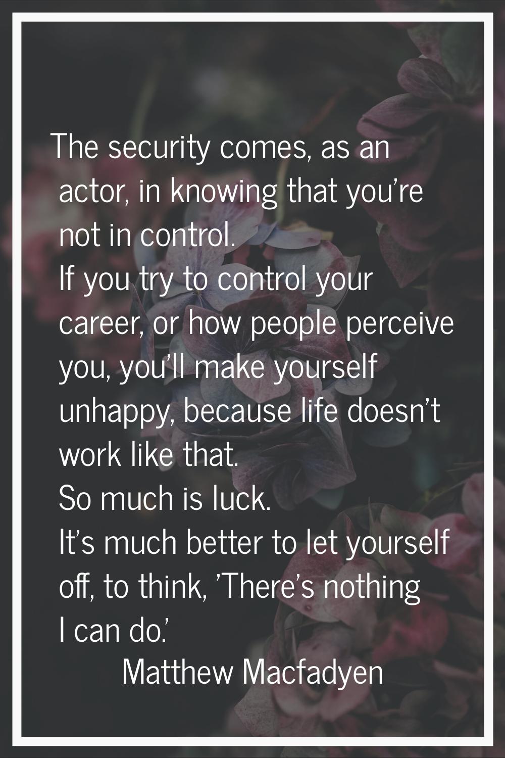 The security comes, as an actor, in knowing that you're not in control. If you try to control your 