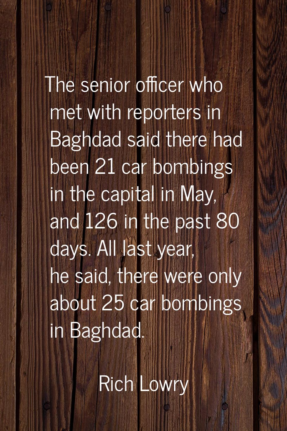 The senior officer who met with reporters in Baghdad said there had been 21 car bombings in the cap