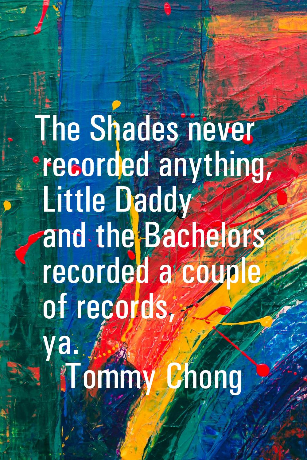 The Shades never recorded anything, Little Daddy and the Bachelors recorded a couple of records, ya