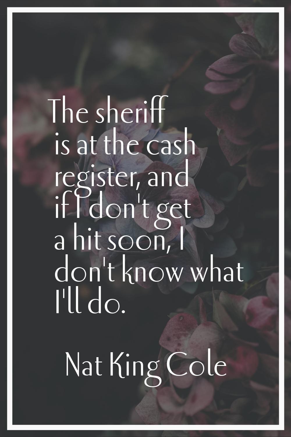 The sheriff is at the cash register, and if I don't get a hit soon, I don't know what I'll do.
