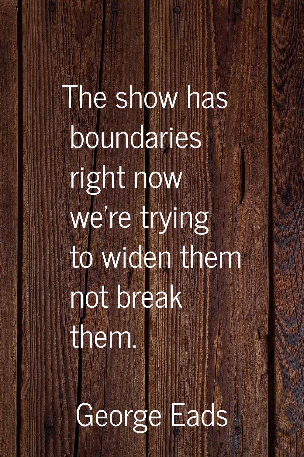 The show has boundaries right now we're trying to widen them not break them.