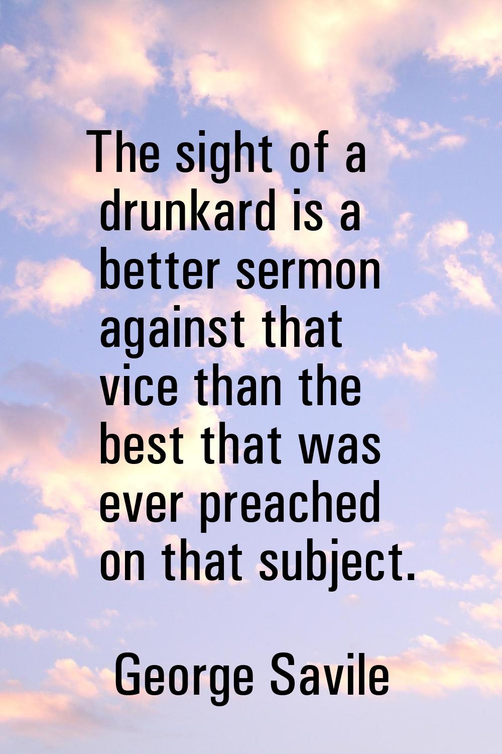 The sight of a drunkard is a better sermon against that vice than the best that was ever preached o