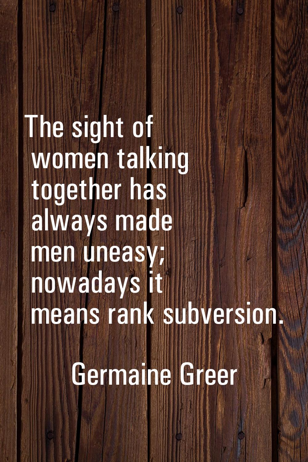 The sight of women talking together has always made men uneasy; nowadays it means rank subversion.