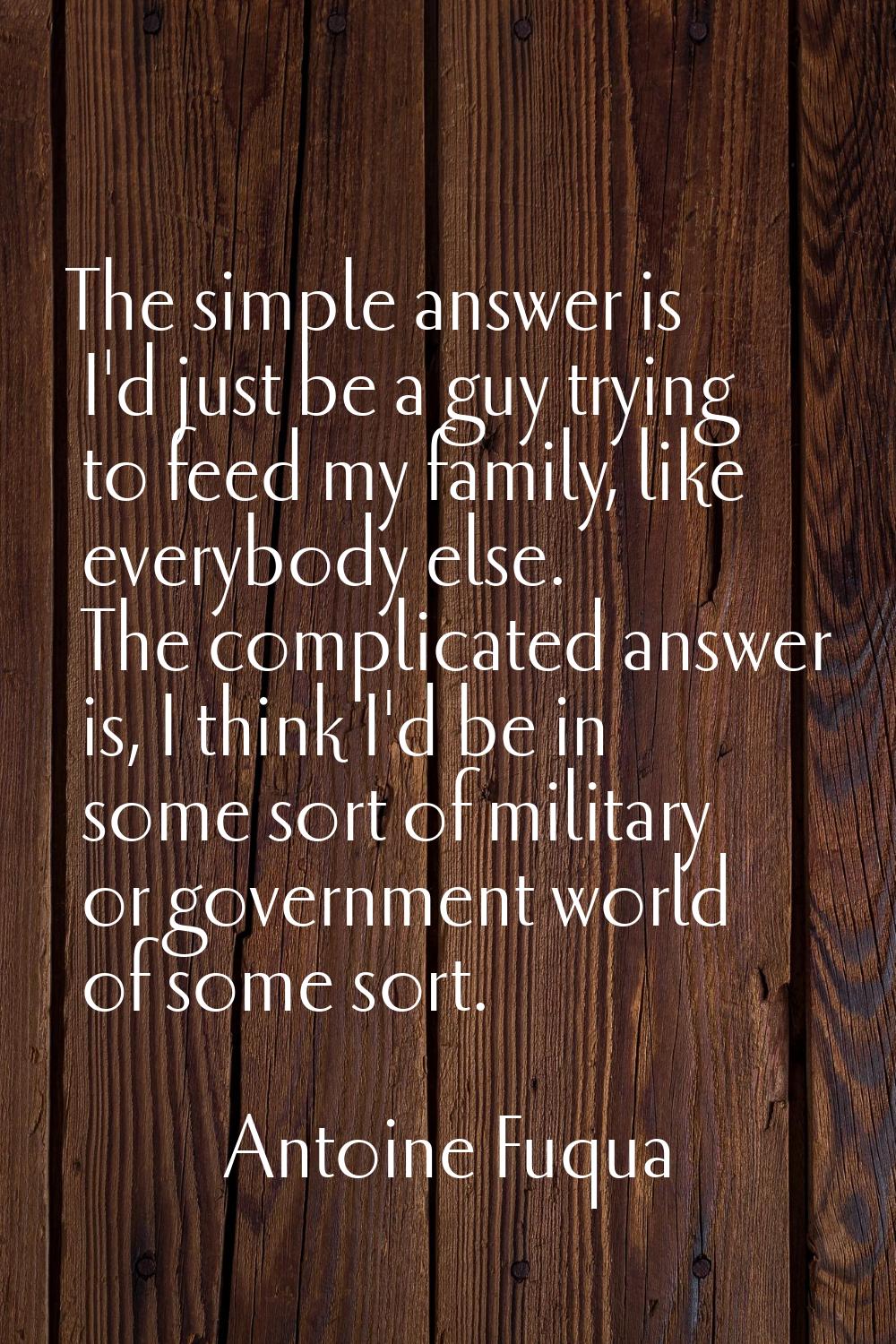 The simple answer is I'd just be a guy trying to feed my family, like everybody else. The complicat