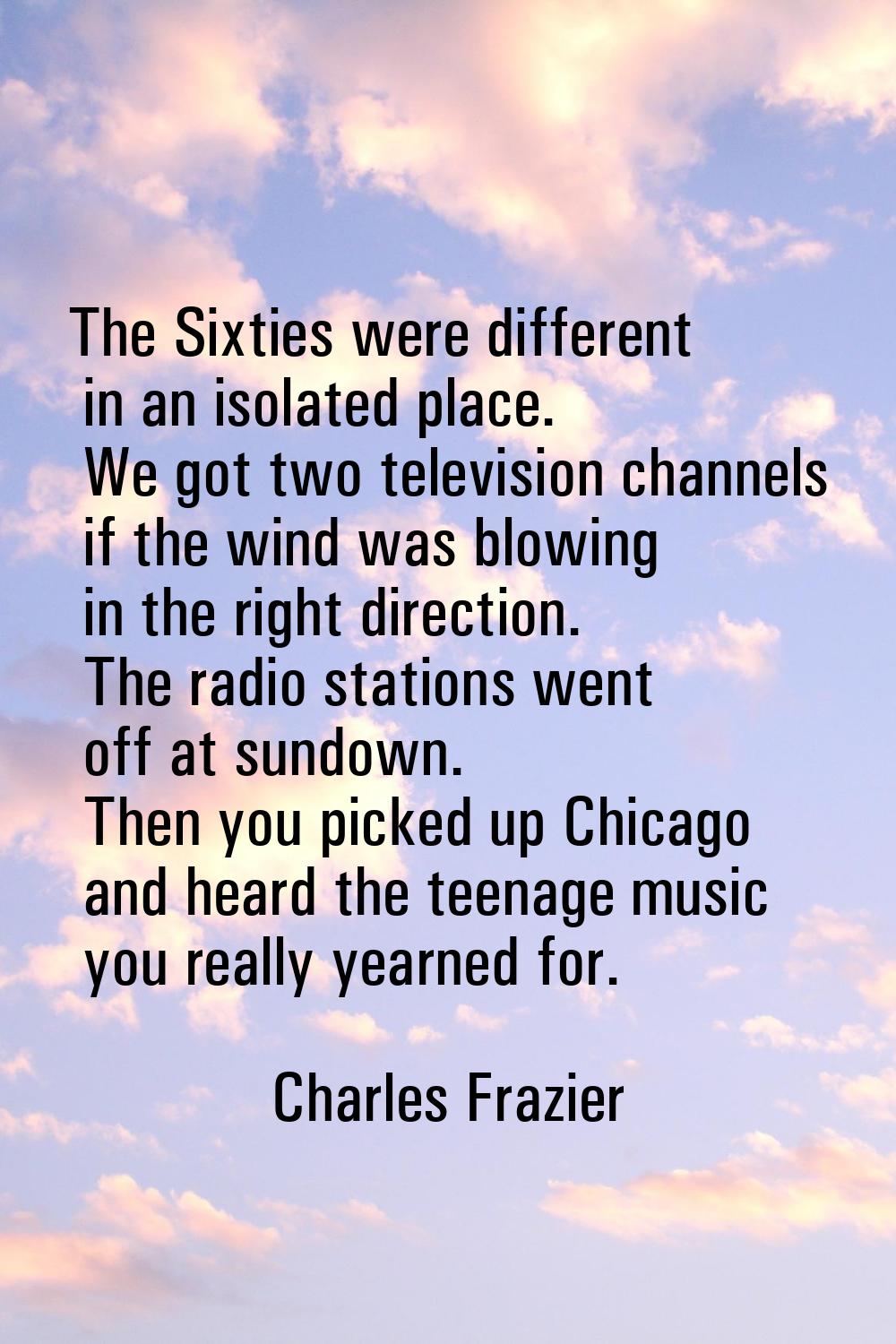 The Sixties were different in an isolated place. We got two television channels if the wind was blo